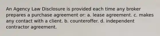 An Agency Law Disclosure is provided each time any broker prepares a purchase agreement or: a. lease agreement. c. makes any contact with a client. b. counteroffer. d. independent contractor agreement.