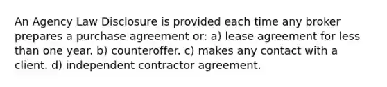 An Agency Law Disclosure is provided each time any broker prepares a purchase agreement or: a) lease agreement for less than one year. b) counteroffer. c) makes any contact with a client. d) independent contractor agreement.