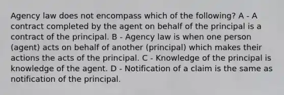 Agency law does not encompass which of the following? A - A contract completed by the agent on behalf of the principal is a contract of the principal. B - Agency law is when one person (agent) acts on behalf of another (principal) which makes their actions the acts of the principal. C - Knowledge of the principal is knowledge of the agent. D - Notification of a claim is the same as notification of the principal.