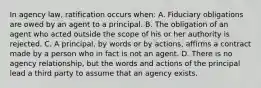 In agency law, ratification occurs when: A. Fiduciary obligations are owed by an agent to a principal. B. The obligation of an agent who acted outside the scope of his or her authority is rejected. C. A principal, by words or by actions, affirms a contract made by a person who in fact is not an agent. D. There is no agency relationship, but the words and actions of the principal lead a third party to assume that an agency exists.