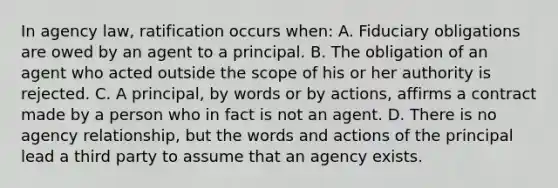 In agency law, ratification occurs when: A. Fiduciary obligations are owed by an agent to a principal. B. The obligation of an agent who acted outside the scope of his or her authority is rejected. C. A principal, by words or by actions, affirms a contract made by a person who in fact is not an agent. D. There is no agency relationship, but the words and actions of the principal lead a third party to assume that an agency exists.