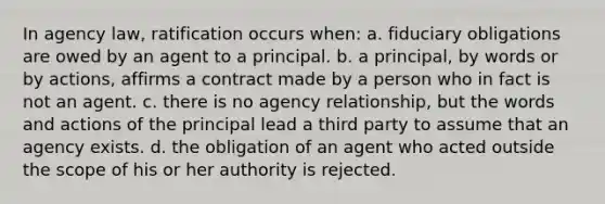 In agency law, ratification occurs when: a. fiduciary obligations are owed by an agent to a principal. b. a principal, by words or by actions, affirms a contract made by a person who in fact is not an agent. c. there is no agency relationship, but the words and actions of the principal lead a third party to assume that an agency exists. d. the obligation of an agent who acted outside the scope of his or her authority is rejected.