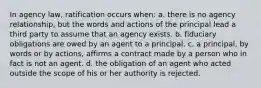 In agency law, ratification occurs when: a. there is no agency relationship, but the words and actions of the principal lead a third party to assume that an agency exists. b. fiduciary obligations are owed by an agent to a principal. c. a principal, by words or by actions, affirms a contract made by a person who in fact is not an agent. d. the obligation of an agent who acted outside the scope of his or her authority is rejected.