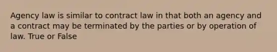 Agency law is similar to contract law in that both an agency and a contract may be terminated by the parties or by operation of law. True or False