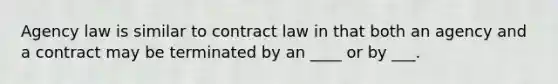 Agency law is similar to contract law in that both an agency and a contract may be terminated by an ____ or by ___.