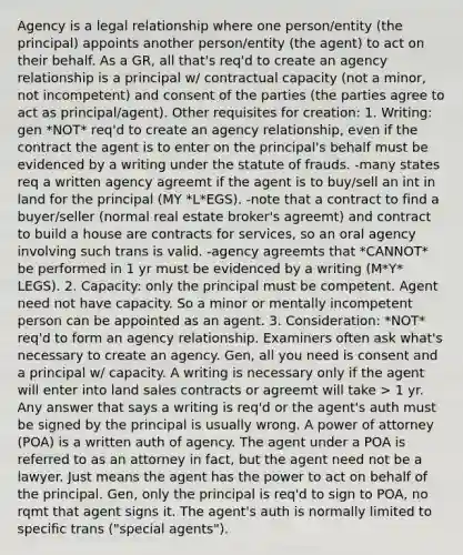 Agency is a legal relationship where one person/entity (the principal) appoints another person/entity (the agent) to act on their behalf. As a GR, all that's req'd to create an agency relationship is a principal w/ contractual capacity (not a minor, not incompetent) and consent of the parties (the parties agree to act as principal/agent). Other requisites for creation: 1. Writing: gen *NOT* req'd to create an agency relationship, even if the contract the agent is to enter on the principal's behalf must be evidenced by a writing under the statute of frauds. -many states req a written agency agreemt if the agent is to buy/sell an int in land for the principal (MY *L*EGS). -note that a contract to find a buyer/seller (normal real estate broker's agreemt) and contract to build a house are contracts for services, so an oral agency involving such trans is valid. -agency agreemts that *CANNOT* be performed in 1 yr must be evidenced by a writing (M*Y* LEGS). 2. Capacity: only the principal must be competent. Agent need not have capacity. So a minor or mentally incompetent person can be appointed as an agent. 3. Consideration: *NOT* req'd to form an agency relationship. Examiners often ask what's necessary to create an agency. Gen, all you need is consent and a principal w/ capacity. A writing is necessary only if the agent will enter into land sales contracts or agreemt will take > 1 yr. Any answer that says a writing is req'd or the agent's auth must be signed by the principal is usually wrong. A power of attorney (POA) is a written auth of agency. The agent under a POA is referred to as an attorney in fact, but the agent need not be a lawyer. Just means the agent has the power to act on behalf of the principal. Gen, only the principal is req'd to sign to POA, no rqmt that agent signs it. The agent's auth is normally limited to specific trans ("special agents").