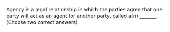 Agency is a legal relationship in which the parties agree that one party will act as an agent for another party, called a(n) _______. (Choose two correct answers)