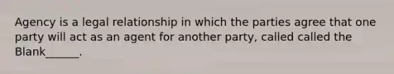 Agency is a legal relationship in which the parties agree that one party will act as an agent for another party, called called the Blank______.