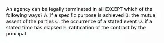 An agency can be legally terminated in all EXCEPT which of the following​ ways? A. if a specific purpose is achieved B. the mutual assent of the parties C. the occurrence of a stated event D. if a stated time has elapsed E. ratification of the contract by the principal