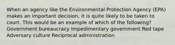 When an agency like the Environmental Protection Agency (EPA) makes an important decision, it is quite likely to be taken to court. This would be an example of which of the following? Government bureaucracy Impedimentary government Red tape Adversary culture Reciprocal administration