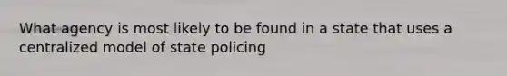 What agency is most likely to be found in a state that uses a centralized model of state policing