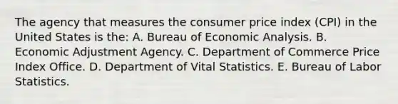 The agency that measures the consumer price index (CPI) in the United States is the: A. Bureau of Economic Analysis. B. Economic Adjustment Agency. C. Department of Commerce Price Index Office. D. Department of Vital Statistics. E. Bureau of Labor Statistics.