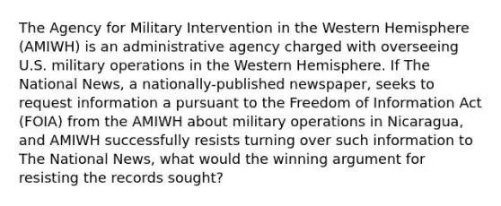 The Agency for Military Intervention in the Western Hemisphere (AMIWH) is an administrative agency charged with overseeing U.S. military operations in the Western Hemisphere. If The National News, a nationally-published newspaper, seeks to request information a pursuant to the Freedom of Information Act (FOIA) from the AMIWH about military operations in Nicaragua, and AMIWH successfully resists turning over such information to The National News, what would the winning argument for resisting the records sought?