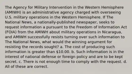 The Agency for Military Intervention in the Western Hemisphere (AMIWH) is an administrative agency charged with overseeing U.S. military operations in the Western Hemisphere. If The National News, a nationally-published newspaper, seeks to request information a pursuant to the Freedom of Information Act (FOIA) from the AMIWH about military operations in Nicaragua, and AMIWH successfully resists turning over such information to The National News, what would the winning argument for resisting the records sought? a. The cost of producing such information is greater than 10.00. b. Such information is in the interest of national defense or foreign policy and are to be kept secret. c. There is not enough time to comply with the request. d. All of these are correct.