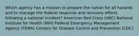 Which agency has a mission to prepare the nation for all hazards and to manage the federal response and recovery efforts following a national incident? American Red Cross (ARC) National Institute for Health (NIH) Federal Emergency Management Agency (FEMA) Centers for Disease Control and Prevention (CDC)