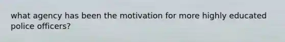 what agency has been the motivation for more highly educated police officers?