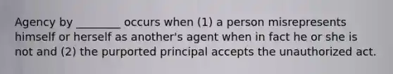 Agency by ________ occurs when (1) a person misrepresents himself or herself as another's agent when in fact he or she is not and (2) the purported principal accepts the unauthorized act.