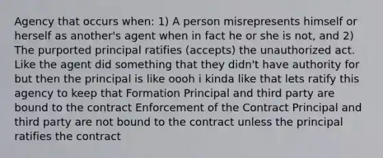 Agency that occurs when: 1) A person misrepresents himself or herself as another's agent when in fact he or she is not, and 2) The purported principal ratifies (accepts) the unauthorized act. Like the agent did something that they didn't have authority for but then the principal is like oooh i kinda like that lets ratify this agency to keep that Formation Principal and third party are bound to the contract Enforcement of the Contract Principal and third party are not bound to the contract unless the principal ratifies the contract