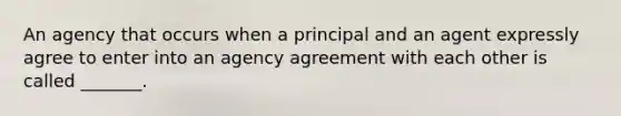 An agency that occurs when a principal and an agent expressly agree to enter into an agency agreement with each other is called _______.