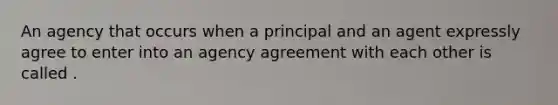 An agency that occurs when a principal and an agent expressly agree to enter into an agency agreement with each other is called .