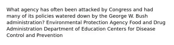 What agency has often been attacked by Congress and had many of its policies watered down by the George W. Bush administration? Environmental Protection Agency Food and Drug Administration Department of Education Centers for Disease Control and Prevention