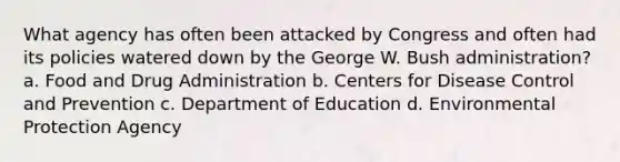 What agency has often been attacked by Congress and often had its policies watered down by the George W. Bush administration? a. Food and Drug Administration b. Centers for Disease Control and Prevention c. Department of Education d. Environmental Protection Agency