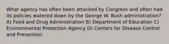 What agency has often been attacked by Congress and often had its policies watered down by the George W. Bush administration? A) Food and Drug Administration B) Department of Education C) Environmental Protection Agency D) Centers for Disease Control and Prevention