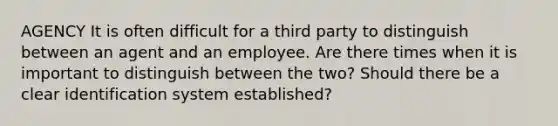 AGENCY It is often difficult for a third party to distinguish between an agent and an employee. Are there times when it is important to distinguish between the two? Should there be a clear identification system established?