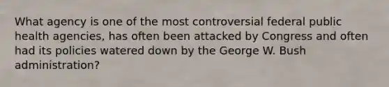 What agency is one of the most controversial federal public health agencies, has often been attacked by Congress and often had its policies watered down by the George W. Bush administration?