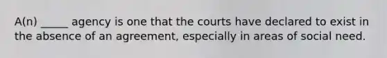 A(n) _____ agency is one that the courts have declared to exist in the absence of an agreement, especially in areas of social need.