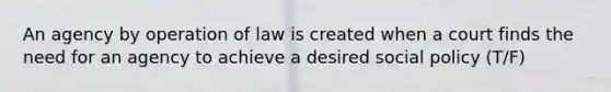 An agency by operation of law is created when a court finds the need for an agency to achieve a desired social policy (T/F)