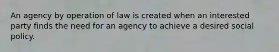 An agency by operation of law is created when an interested party finds the need for an agency to achieve a desired social policy.