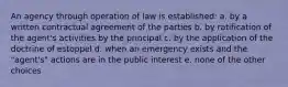 An agency through operation of law is established: a. by a written contractual agreement of the parties b. by ratification of the agent's activities by the principal c. by the application of the doctrine of estoppel d. when an emergency exists and the "agent's" actions are in the public interest e. none of the other choices