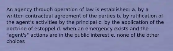 An agency through operation of law is established: a. by a written contractual agreement of the parties b. by ratification of the agent's activities by the principal c. by the application of the doctrine of estoppel d. when an emergency exists and the "agent's" actions are in the public interest e. none of the other choices