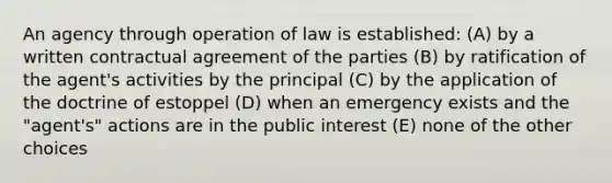 An agency through operation of law is established: (A) by a written contractual agreement of the parties (B) by ratification of the agent's activities by the principal (C) by the application of the doctrine of estoppel (D) when an emergency exists and the "agent's" actions are in the public interest (E) none of the other choices