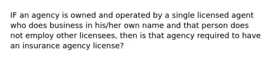 IF an agency is owned and operated by a single licensed agent who does business in his/her own name and that person does not employ other licensees, then is that agency required to have an insurance agency license?