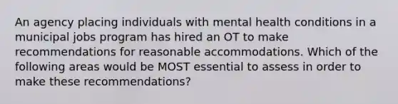 An agency placing individuals with mental health conditions in a municipal jobs program has hired an OT to make recommendations for reasonable accommodations. Which of the following areas would be MOST essential to assess in order to make these recommendations?