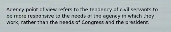 Agency point of view refers to the tendency of civil servants to be more responsive to the needs of the agency in which they work, rather than the needs of Congress and the president.