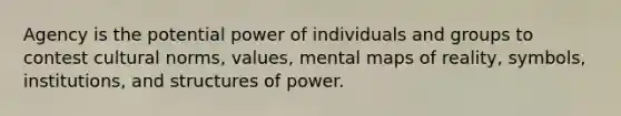 Agency is the potential power of individuals and groups to contest cultural norms, values, mental maps of reality, symbols, institutions, and structures of power.