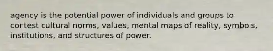 agency is the potential power of individuals and groups to contest cultural norms, values, mental maps of reality, symbols, institutions, and structures of power.