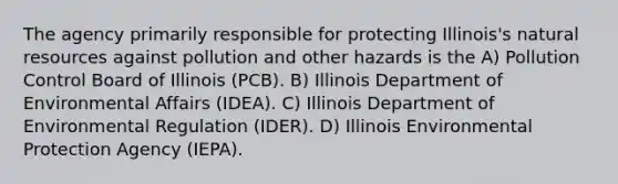 The agency primarily responsible for protecting Illinois's <a href='https://www.questionai.com/knowledge/k6l1d2KrZr-natural-resources' class='anchor-knowledge'>natural resources</a> against pollution and other hazards is the A) Pollution Control Board of Illinois (PCB). B) Illinois Department of Environmental Affairs (IDEA). C) Illinois Department of Environmental Regulation (IDER). D) Illinois Environmental Protection Agency (IEPA).