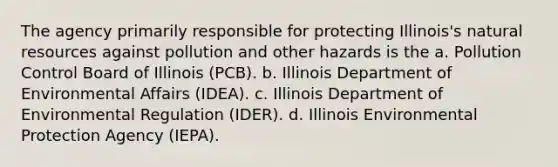 The agency primarily responsible for protecting Illinois's natural resources against pollution and other hazards is the a. Pollution Control Board of Illinois (PCB). b. Illinois Department of Environmental Affairs (IDEA). c. Illinois Department of Environmental Regulation (IDER). d. Illinois Environmental Protection Agency (IEPA).