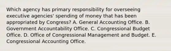 Which agency has primary responsibility for overseeing executive agencies' spending of money that has been appropriated by Congress? A. General Accounting Office. B. Government Accountability Office. C. Congressional Budget Office. D. Office of Congressional Management and Budget. E. Congressional Accounting Office.