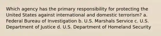 Which agency has the primary responsibility for protecting the United States against international and domestic terrorism? a. Federal Bureau of Investigation b. U.S. Marshals Service c. U.S. Department of Justice d. U.S. Department of Homeland Security