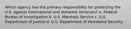 Which agency has the primary responsibility for protecting the U.S. against international and domestic terrorism? a. Federal Bureau of Investigation b. U.S. Marshals Service c. U.S. Department of Justice d. U.S. Department of Homeland Security