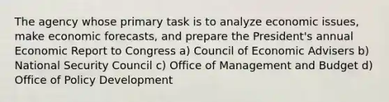 The agency whose primary task is to analyze economic issues, make economic forecasts, and prepare the President's annual Economic Report to Congress a) Council of Economic Advisers b) National Security Council c) Office of Management and Budget d) Office of Policy Development