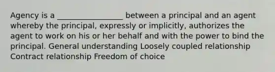 Agency is a _________________ between a principal and an agent whereby the principal, expressly or implicitly, authorizes the agent to work on his or her behalf and with the power to bind the principal. General understanding Loosely coupled relationship Contract relationship Freedom of choice