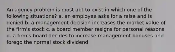 An agency problem is most apt to exist in which one of the following situations? a. an employee asks for a raise and is denied b. a management decision increases the market value of the firm's stock c. a board member resigns for personal reasons d. a firm's board decides to increase management bonuses and forego the normal stock dividend