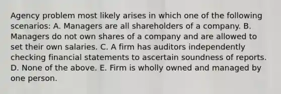 Agency problem most likely arises in which one of the following scenarios: A. Managers are all shareholders of a company. B. Managers do not own shares of a company and are allowed to set their own salaries. C. A firm has auditors independently checking financial statements to ascertain soundness of reports. D. None of the above. E. Firm is wholly owned and managed by one person.