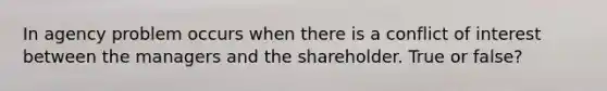 In agency problem occurs when there is a conflict of interest between the managers and the shareholder. True or false?